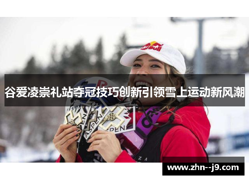 谷爱凌崇礼站夺冠技巧创新引领雪上运动新风潮 谷爱凌崇礼站夺冠技巧创新引领雪上运动新风潮