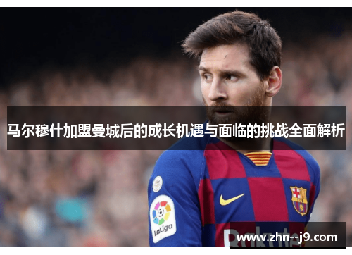 马尔穆什加盟曼城后的成长机遇与面临的挑战全面解析