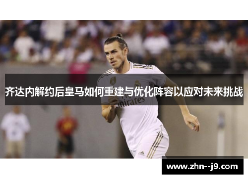 齐达内解约后皇马如何重建与优化阵容以应对未来挑战
