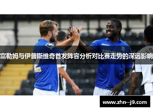 富勒姆与伊普斯维奇首发阵容分析对比赛走势的深远影响