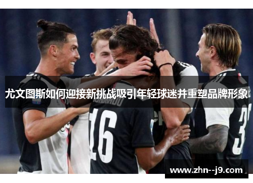 尤文图斯如何迎接新挑战吸引年轻球迷并重塑品牌形象