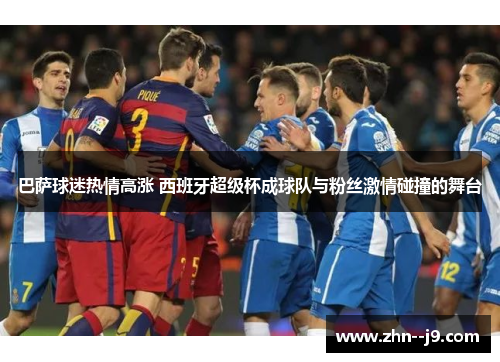 巴萨球迷热情高涨 西班牙超级杯成球队与粉丝激情碰撞的舞台 巴萨球迷热情高涨 西班牙超级杯成球队与粉丝激情碰撞的舞台