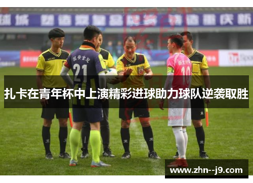 扎卡在青年杯中上演精彩进球助力球队逆袭取胜 扎卡在青年杯中上演精彩进球助力球队逆袭取胜