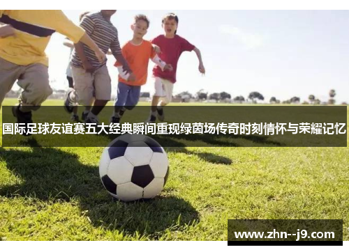 国际足球友谊赛五大经典瞬间重现绿茵场传奇时刻情怀与荣耀记忆 国际足球友谊赛五大经典瞬间重现绿茵场传奇时刻情怀与荣耀记忆
