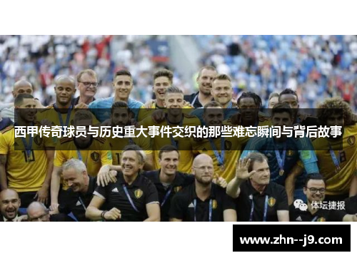 西甲传奇球员与历史重大事件交织的那些难忘瞬间与背后故事