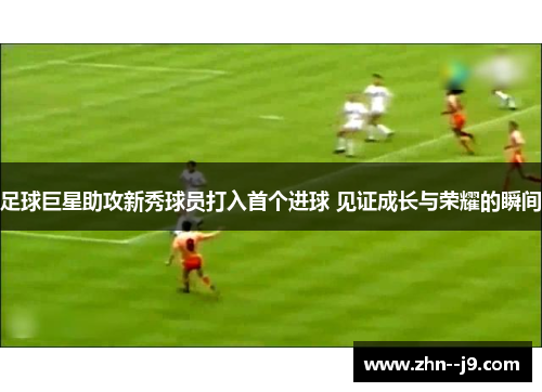足球巨星助攻新秀球员打入首个进球 见证成长与荣耀的瞬间