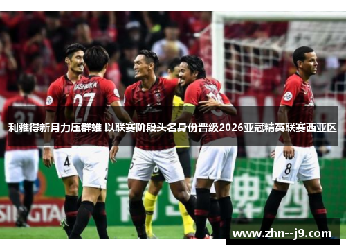 利雅得新月力压群雄 以联赛阶段头名身份晋级2026亚冠精英联赛西亚区 利雅得新月力压群雄 以联赛阶段头名身份晋级2026亚冠精英联赛西亚区