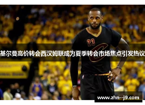 基尔曼高价转会西汉姆联成为夏季转会市场焦点引发热议 基尔曼高价转会西汉姆联成为夏季转会市场焦点引发热议