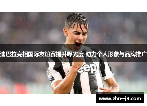 迪巴拉亮相国际友谊赛提升曝光度 助力个人形象与品牌推广