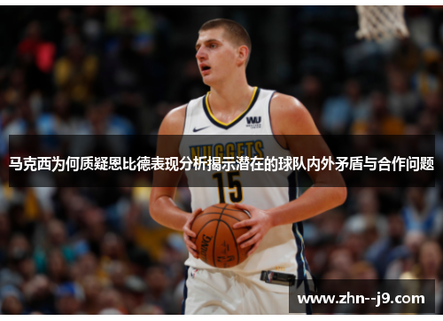 马克西为何质疑恩比德表现分析揭示潜在的球队内外矛盾与合作问题